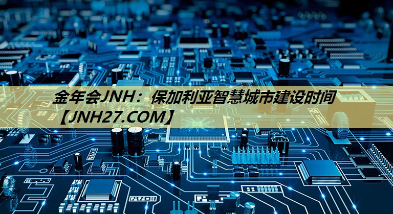 金年会JNH:保加利亚智慧城市建设时间 金年会JNH:保加利亚智慧城市建设时间
