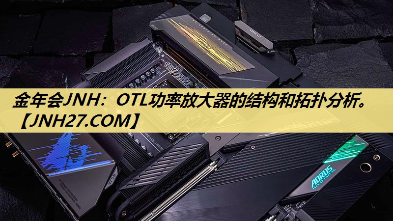 金年会JNH:OTL功率放大器的结构和拓扑分析。 金年会JNH:OTL功率放大器的结构和拓扑分析。