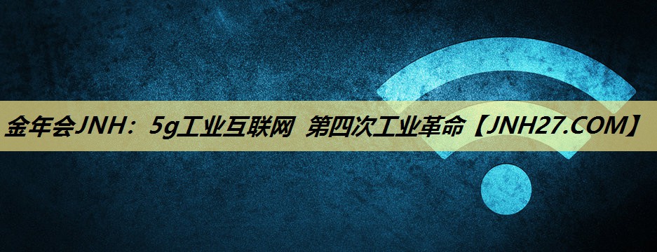 金年会JNH:5g工业互联网 第四次工业革命 金年会JNH:5g工业互联网 第四次工业革命