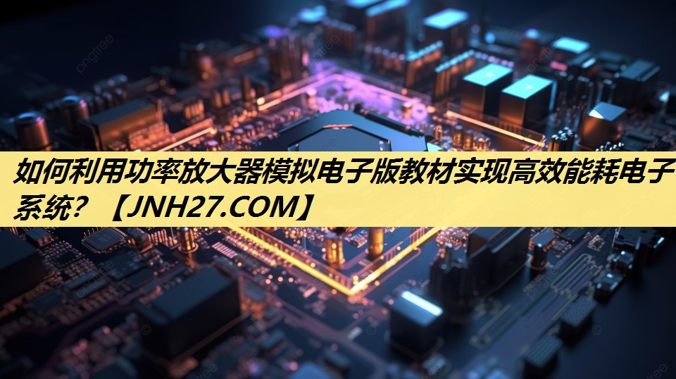 如何利用功率放大器模拟电子版教材实现高效能耗电子系统? 如何利用功率放大器模拟电子版教材实现高效能耗电子系统?