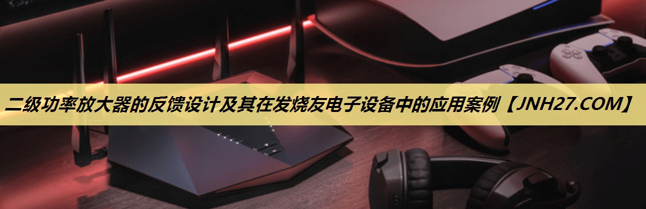 二级功率放大器的反馈设计及其在发烧友电子设备中的应用案例 二级功率放大器的反馈设计及其在发烧友电子设备中的应用案例