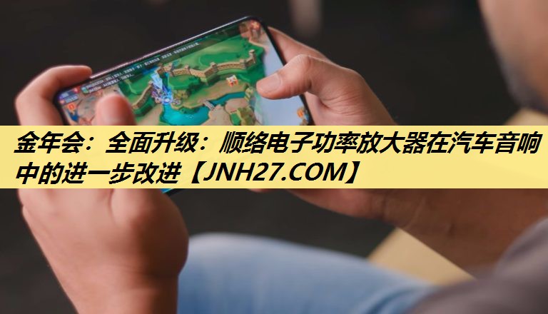 金年会:全面升级:顺络电子功率放大器在汽车音响中的进一步改进 金年会:全面升级:顺络电子功率放大器在汽车音响中的进一步改进
