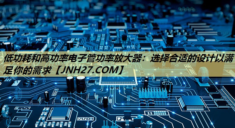 低功耗和高功率电子管功率放大器:选择合适的设计以满足你的需求 低功耗和高功率电子管功率放大器:选择合适的设计以满足你的需求