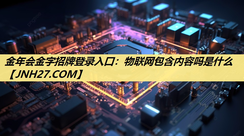 金年会金字招牌登录入口:物联网包含内容吗是什么 金年会金字招牌登录入口:物联网包含内容吗是什么