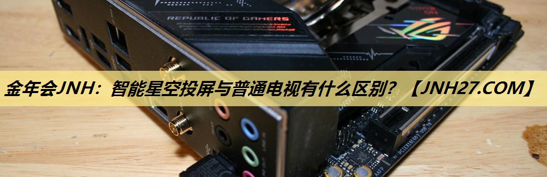金年会JNH:智能星空投屏与普通电视有什么区别? 金年会JNH:智能星空投屏与普通电视有什么区别?