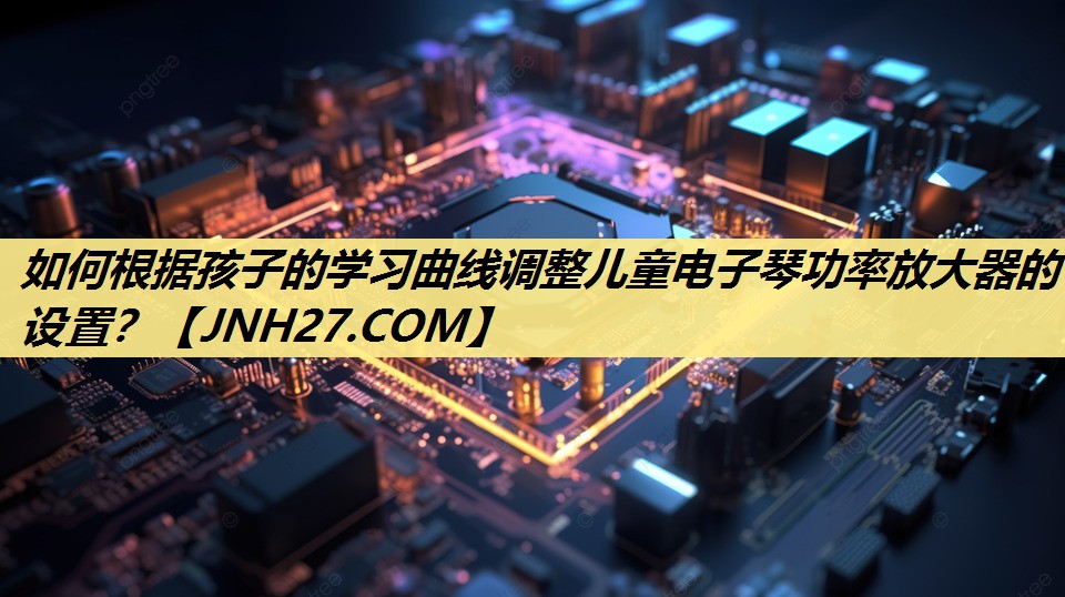 如何根据孩子的学习曲线调整儿童电子琴功率放大器的设置? 如何根据孩子的学习曲线调整儿童电子琴功率放大器的设置?