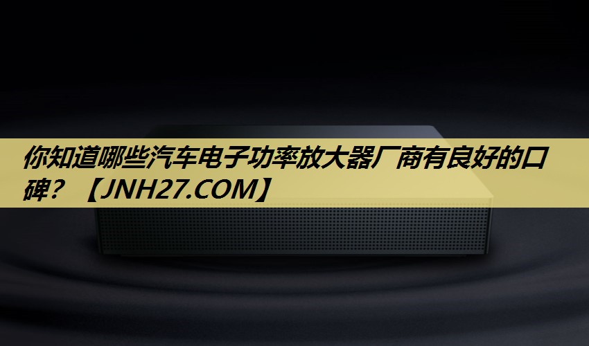 你知道哪些汽车电子功率放大器厂商有良好的口碑? 你知道哪些汽车电子功率放大器厂商有良好的口碑?
