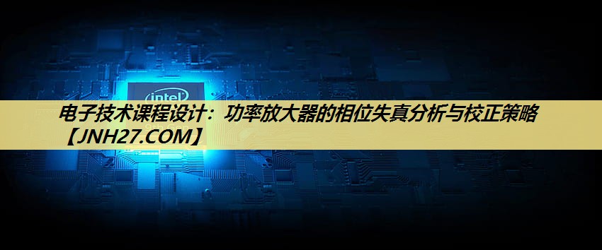电子技术课程设计:功率放大器的相位失真分析与校正策略 电子技术课程设计:功率放大器的相位失真分析与校正策略