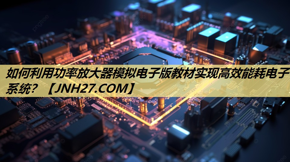 如何利用功率放大器模拟电子版教材实现高效能耗电子系统? 如何利用功率放大器模拟电子版教材实现高效能耗电子系统?