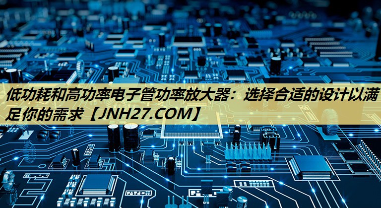 低功耗和高功率电子管功率放大器：选择合适的设计以满足你的需求