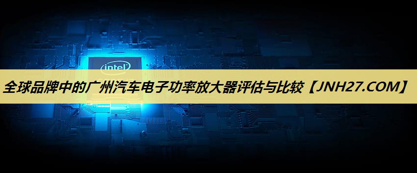 全球品牌中的广州汽车电子功率放大器评估与比较 全球品牌中的广州汽车电子功率放大器评估与比较