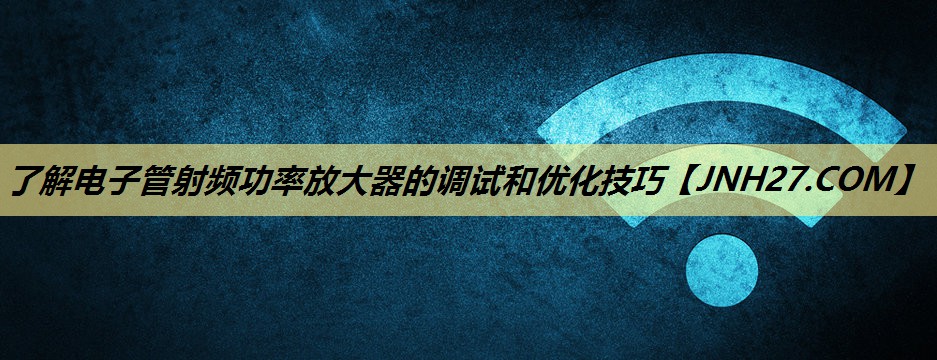 了解电子管射频功率放大器的调试和优化技巧 了解电子管射频功率放大器的调试和优化技巧