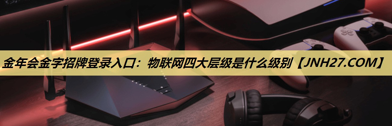 物联网四大层级是什么级别 物联网四大层级是什么级别